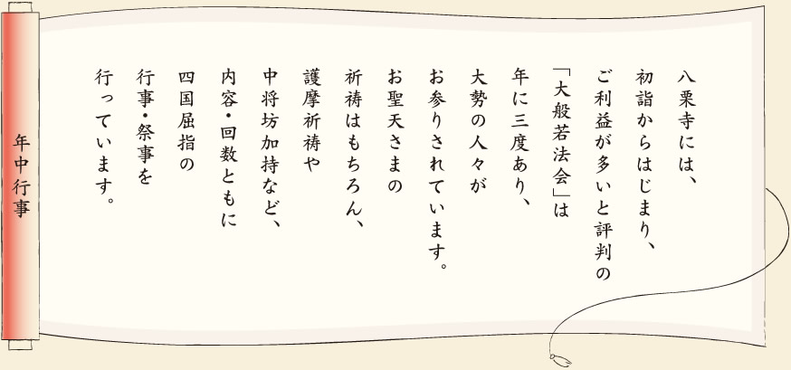 【年中行事】八栗寺には、初詣からはじまり、ご利益が多いと評判の「大般若法会」は年に三度あり、大勢の人々がお参りされています。お聖天さまの祈祷はもちろん、護摩祈祷や中将坊加持など、内容・回数ともに四国屈指の行事・祭事を行っています。