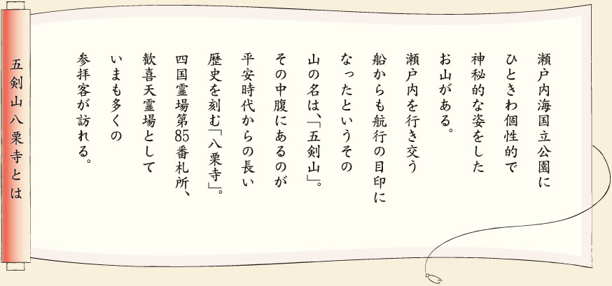 【五剣山八栗寺とは】瀬戸内海国立公園にひときわ個性的で神秘的な姿をしたお山がある。瀬戸内を行き交う船からも航行の目印になったというその山の名は、「五剣山」。その中腹にあるのが平安時代からの長い歴史を刻む「八栗寺」。四国霊場第85番札所、歓喜天霊場としていまも多くの参拝客が訪れる。