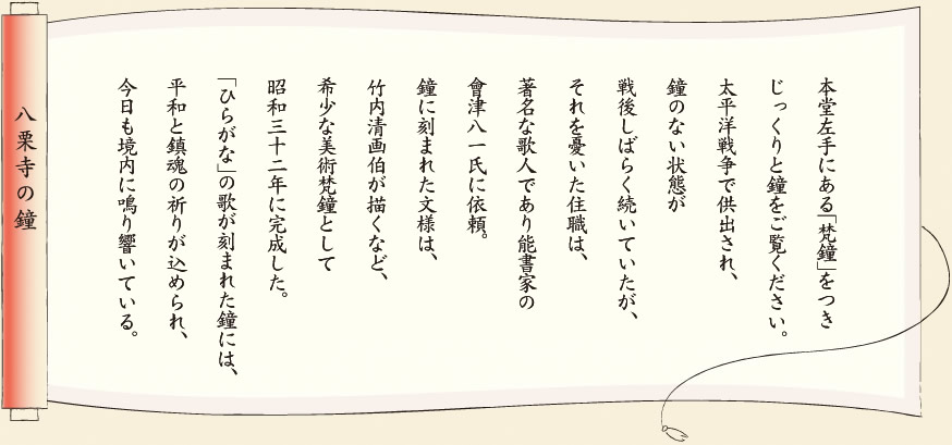 【八栗寺の鐘】本堂左手にある「梵鐘」をつきじっくりと鐘をご覧ください。太平洋戦争で供出され、鐘のない状態が戦後しばらく続いていた。それを憂いた住職は、著名な歌人であり能書家の會津八一氏に依頼。鐘に刻まれた文様は、竹内清画伯が描くなど、希少な美術梵鐘として昭和三十二年に完成した。「ひらがな」の歌が刻まれた鐘には、平和と鎮魂の祈りが込められ、今日も境内に鳴り響いている。