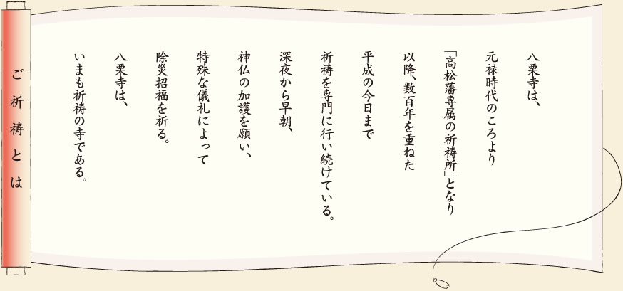 【ご祈祷とは】八栗寺は、元禄時代のころより「高松藩専属の祈祷所」となり以降、数百年を重ねた平成の今日まで祈祷を専門に行い続けている。深夜から早朝、神仏の加護を願い、特殊な儀礼によって除災招福を祈る。八栗寺は、いまも祈祷の寺である。