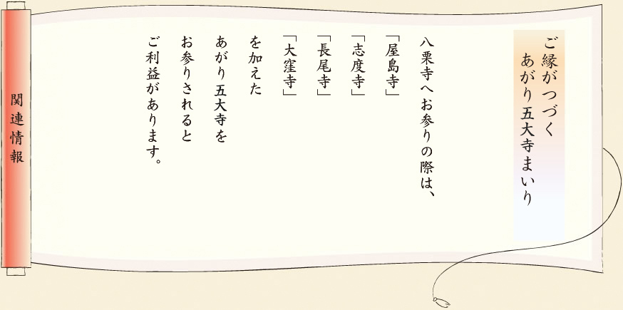 【関連情報】ご縁がつづくあがり五ヶ寺まいり　八栗寺へお参りの際は、「八島寺」「志度寺」「長尾寺」「大窪寺」を加えたあがり五ヶ寺をお参りされるとご利益があります。