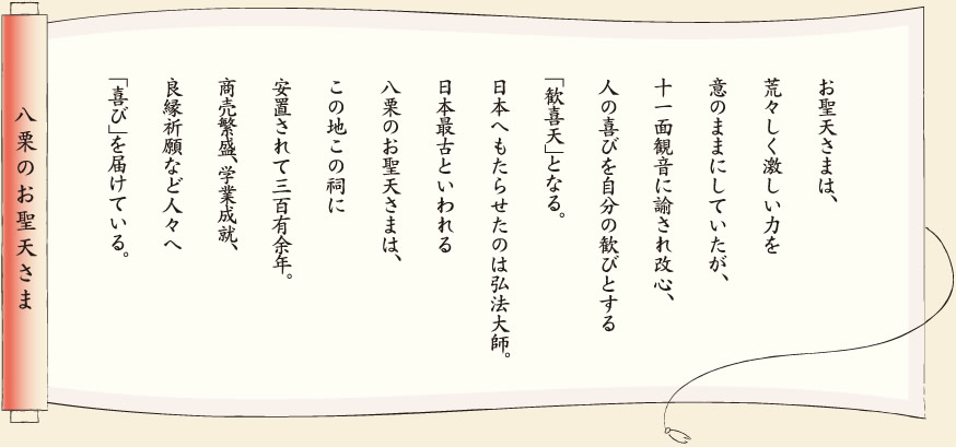 【八栗のお聖天さま】お聖天さまは、荒々しく激しい力を意のままにしていたが、十一面観音に諭され改心、人の喜びを自分の歓びとする「歓喜天」となる。日本へもたらせたのは弘法大師。日本最古といわれる八栗のお聖天さまは、この地この祠に安置されて三百有余年。商売繁盛、学業成就、良縁祈願など人々へ「喜び」を届けている。