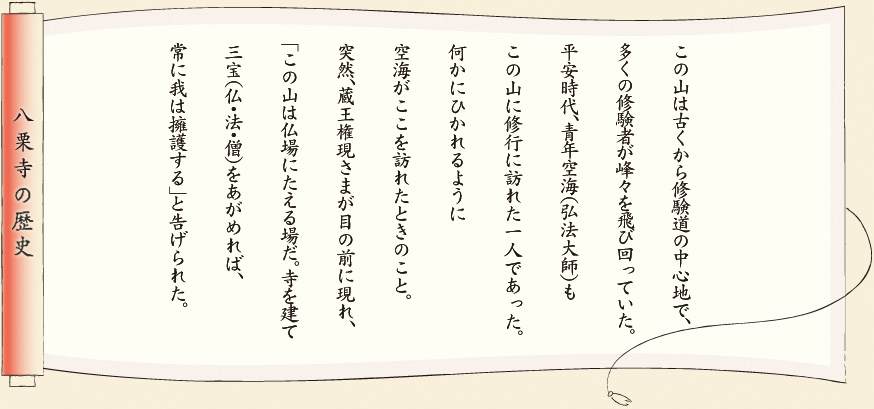 【八栗寺の歴史】この山は古くから修験道の中心地で、多くの修験者が峰々を飛び回っていた。平安時代、青年空海（弘法大師）もこの山に修業に訪れた一人であった。何かにひかれるように空海がここを訪れたときのこと。突然、蔵王権現さまが目の前に現れ、「この山は仏場にたえる場だ。寺を建て三宝（仏・法・僧）をあがめれば、常に我は擁護する」と告げられた。