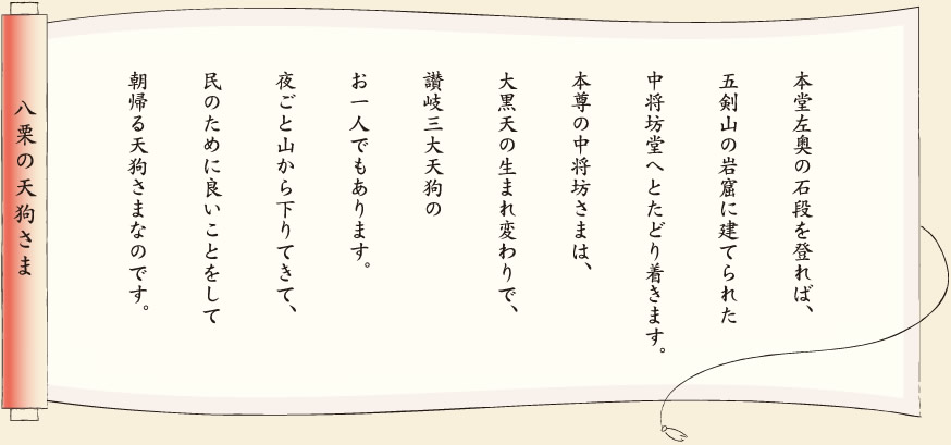 【八栗の天狗さま】本堂左奥の石段を登れば、五剣山の岩窟に建てられた中将坊堂へとたどり着きます。本尊の中将坊さまは、大黒天の生まれ変わりで、讃岐三大天狗のお一人でもあります。夜ごと山から下りてきて、民のために良いことをして朝帰る天狗さまなのです。
